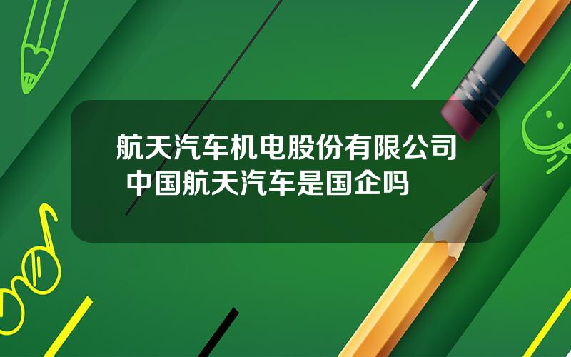 航天汽车机电股份有限公司 中国航天汽车是国企吗